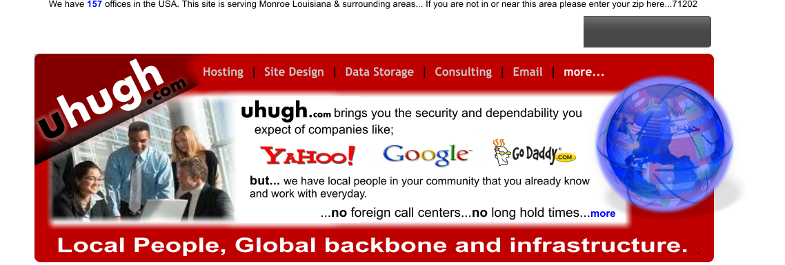 hugh u .com Hosting  |  Site Design  |  Data Storage  |  Consulting  |  Email  |  more...   hugh.com u Local People, Global backbone and infrastructure. .                        brings you the security and dependability you expect of companies like; ...no foreign call centers...no long hold times...more but... we have local people in your community that you already know and work with everyday.  We have 157 offices in the USA. This site is serving Monroe Louisiana & surrounding areas... If you are not in or near this area please enter your zip here...71202